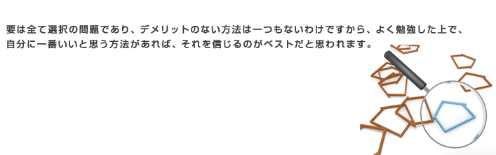 要は全て選択の問題であり、デメリットのない方法は一つもないわけですから、よく勉強した上で、自分に一番いいと思う方法があれば、それを信じるのがベストだと思われます。