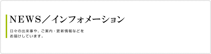 ＮＥＷＳ／インフォメーション
日々の出来事や、ご案内・更新情報などを
お届けしています。