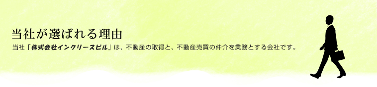 当社が選ばれる理由
当社「株式会社インクリースビル」は、不動産の取得と、不動産売買の仲介を業務とする会社です。