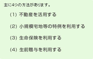 主に４つの方法があります。
(1) 不動産を活用する
(2) 小規模宅地等の特例を利用する
(3) 生命保険を利用する
(4) 生前贈与を利用する