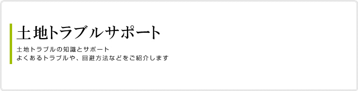 土地トラブルサポート
土地トラブルの知識とサポート
よくあるトラブルや、回避方法などをご紹介します