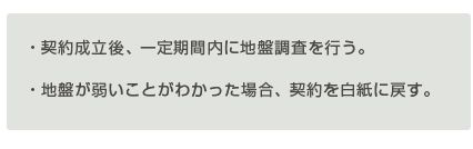 ・契約成立後、一定期間内に地盤調査を行う。
 ・地盤が弱いことがわかった場合、契約を白紙に戻す。