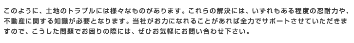 このように、土地のトラブルには様々なものがあります。これらの解決には、いずれもある程度の忍耐力や、不動産に関する知識が必要となります。当社がお力になれることがあれば全力でサポートさせていただきま
すので、こうした問題でお困りの際には、ぜひお気軽にお問い合わせ下さい。