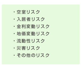 ・空室リスク
・入居者リスク
・金利変動リスク
・地価変動リスク
・流動性リスク
・災害リスク
・その他のリスク