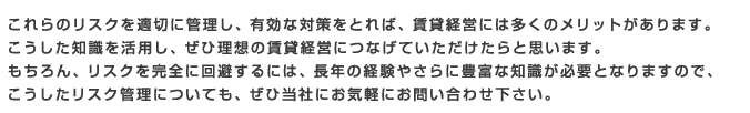 これらのリスクを適切に管理し、有効な対策をとれば、賃貸経営には多くのメリットがあります。
こうした知識を活用し、ぜひ理想の賃貸経営につなげていただけたらと思います。
もちろん、リスクを完全に回避するには、長年の経験やさらに豊富な知識が必要となりますので、
こうしたリスク管理についても、ぜひ当社にお気軽にお問い合わせ下さい。